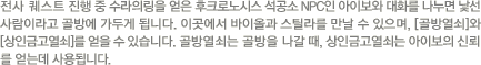 전사퀘스트 진행중 수라의 링을 얻은 후 크로노시스 석공소 NPC인 아이보와 대화를 나누면 낯선 사람이라고 골방에 가두게 됩니다. 이곳에서 바이올과 스틸라를 만날 수 있으며, [골방열쇠]와 [상인금고열쇠]를 얻을 수 있습니다. 골방열쇠는 골방을 나갈 때, 상인금고열쇠는 아이보의 신뢰를 얻는데 사용됩니다.