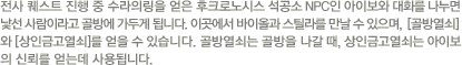 전사 퀘스트 진행중 수라의 링을 얻은 후크로노시스 석공소 NPC인 아이보와 대화를 나누면 낯선 사람이라고 골방에 가두게 됩니다. 이곳에서 바이올과 스틸라를 만날 수 있으며, [골방열쇠]와 [상인금고열쇠]를 얻을 수 있습니다. 골방열쇠는 골방을 나갈 때, 상인금고열쇠는 아이보의 신뢰를 얻는데 사용됩니다.