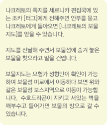 나크레토의 쪽지를 세르니카 편집국에 있는 조카[터그]에게 전해주면 안부를 묻고 나크레토에게 돌아오면 [나크레토의 보물 지도]를 얻을 수 있습니다. 지도를 전달해 주면서 보물섬에 숨겨 놓은 보물을 찾으라고 말을 건넵니다. 보물지도는 모험가 성향만이 확인이 가능하여 보물섬 미로에서 이동하다 보면 위와 같은 보물섬 보스지역으로 이동이 가능합니다. 수호드라곤이 지키고 서있는 벽을 깨부수고 들어가면 보물의 방으로 갈수 있습니다.