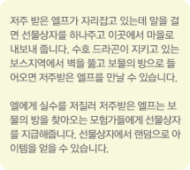 저주 받은 엘프가 자리잡고 있는데 말을 걸면 선물상자를 하나주고 이곳에서 마을로 내보내 줍니다. 수호 드라곤이 지키고 있는 보스지역에서 벽을 뚫고 보물의 방으로 들어오면 저주받은 엘프를 만날 수 있습니다. 엘에게 실수를 저질러 저주받은 엘프는 보물의 방을 찾아오는 모험가들에게 선물상자를 지급해 줍니다. 선물상자에서 랜덤으로 아이템을 얻을 수 있습니다.