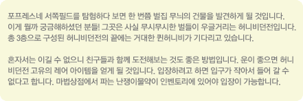포프레스 네 서쪽 필드를 탐험하다 보면 한번쯤 벌집 무늬의 건물을 발견하게 될 것입니다. 이게 뭘까 궁금해 하셨던 분들! 그곳은 사실 무시무시한 벌들이 우글거리는 허니비던전 입니다. 총 3층으로 구성된 허니비던전의 끝에는 거대한 퀸허니비가 기다리고 있습니다. 혼자서는 이길 수 없으니 친구들과 함께 도전해 보는 것도 좋은 방법입니다. 운이 좋으면 허니비던전 고유의 레어 아이템을 얻게 될 것입니다. 입장하려고 하면 입구가 작아서 들어갈 수 없다고 합니다. 마밥상점에서 파는 난쟁이물약이 인벤토리에 있어야 입장이 가능합니다.