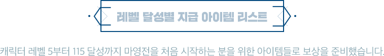 레벨 달성별 지급 아이템 리스트 캐릭터 레벨 5부터 110 달성까지 마영전을 처음 시작하는 분을 위한 아이템들로 보상을 준비했습니다.