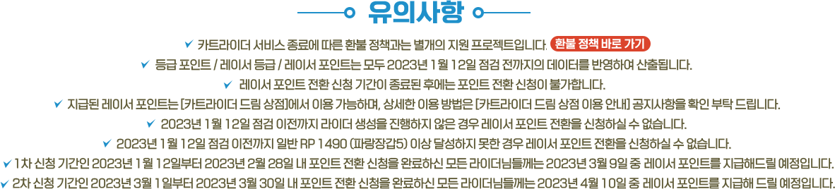카트라이더 서비스 종료에 따른 환불 정책과는 별개의 지원 프로젝트입니다.
					등급 포인트 / 레이서 등급 / 레이서 포인트는 모두 2023년 1월 12일 점검 전까지의 데이터를 반영하여 산출됩니다.
					레이서 포인트 전환 신청 기간이 종료된 후에는 포인트 전환 신청이 불가합니다. 
					전환한 레이서 포인트 및 사용 방법은 3월 중 별도 페이지를 통해 안내 드릴 예정이며, 혜택 지급을 위해 카트라이더: 드리프트 계정 생성이 필요합니다.
					2023년 1월 12일 점검 이전까지 라이더 생성을 진행하지 않은 경우 레이서 포인트 전환을 신청하실 수 없습니다.
					2023년 1월 12일 점검 이전까지 일반 RP 1490 (파랑장갑5) 이상 달성하지 못한 경우 레이서 포인트 전환을 신청하실 수 없습니다.