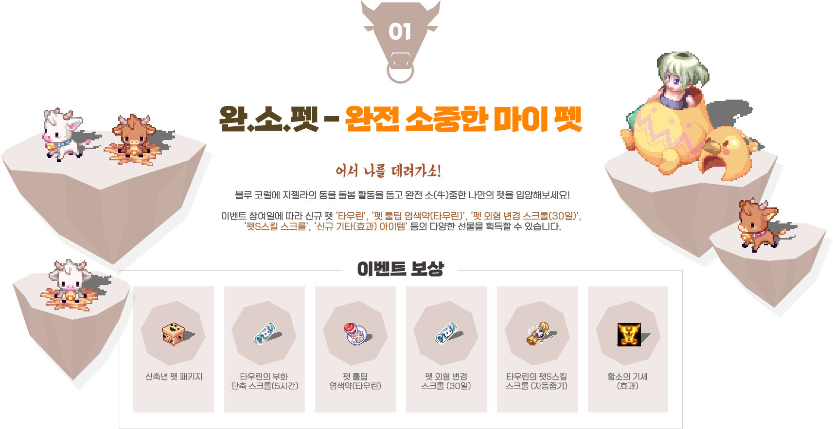
                    event01. 완.소.펫 - 완전 소중한 마이 펫,
                    어서 나를 데려가소! 블루 코럴에 지젤라의 동물 돌봄 활동을 돕고 완전 소(牛)중한 나만의 펫을 입양해보세요!,
                    이벤트 참여일에 따라 신규 펫 ‘타우린’, ‘펫 툴팁 염색약(타우린)’, ‘펫 외형 변경 스크롤(30일)’,
                    ‘펫S스킬 스크롤’, ‘신규 기타(효과) 아이템’ 등의 다양한 선물을 획득할 수 있습니다.
                    이벤트 보상 - 신축년 펫 패키지, 타우린의 부화 단축 스크롤(5시간), 펫 툴팁 염색약(타우린), 펫 외형 변경 스크롤 (30일), 타우린의 펫S스킬 스크롤 (자동줍기), 황소의 기세(효과)
                    