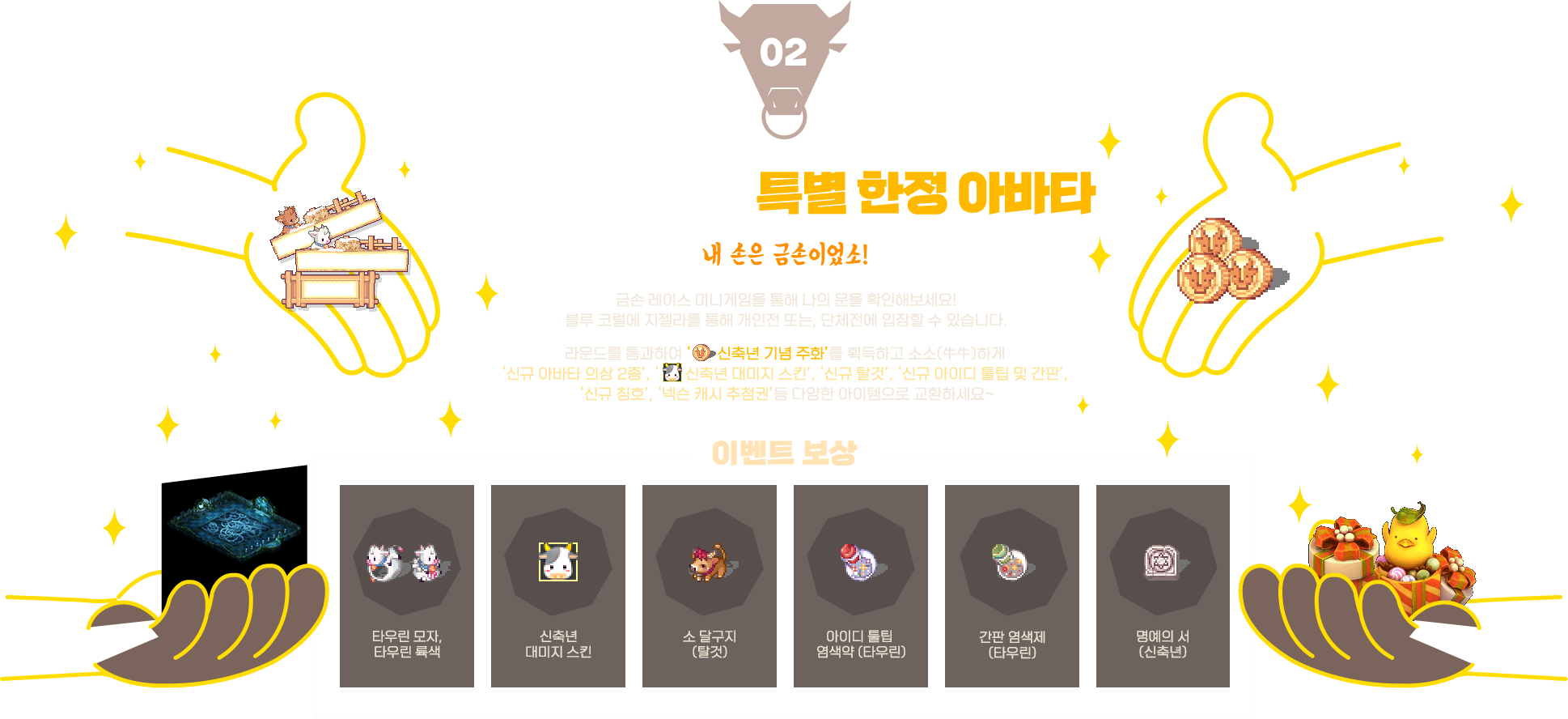 
                    event02. 금손 레이스 - 특별 한정 아바타
                    내 손은 금손이었소! 금손 레이스 미니게임을 통해 나의 운을 확인해보세요! 블루 코럴에 지젤라를 통해 개인전 또는, 단체전에 입장할 수 있습니다.
                    라운드를 통과하여 ‘신축년 기념 주화’를 획득하고 소소(牛牛)하게 ‘신규 아바타 의상 2종’, ‘신축년 대미지 스킨’, ‘신규 탈것’, ‘신규 아이디 툴팁 및 간판’,‘신규 칭호’, ‘넥슨 캐시 추첨권’등 다양한 아이템으로 교환하세요~
                    이벤트 보상 - 타우린 모자,타우린 륙색, 신축년 대미지 스킨, 소 달구지 (탈것), 아이디 툴팁 염색약 (타우린), 간판 염색제 (타우린), 명예의 서 (신축년)
                    