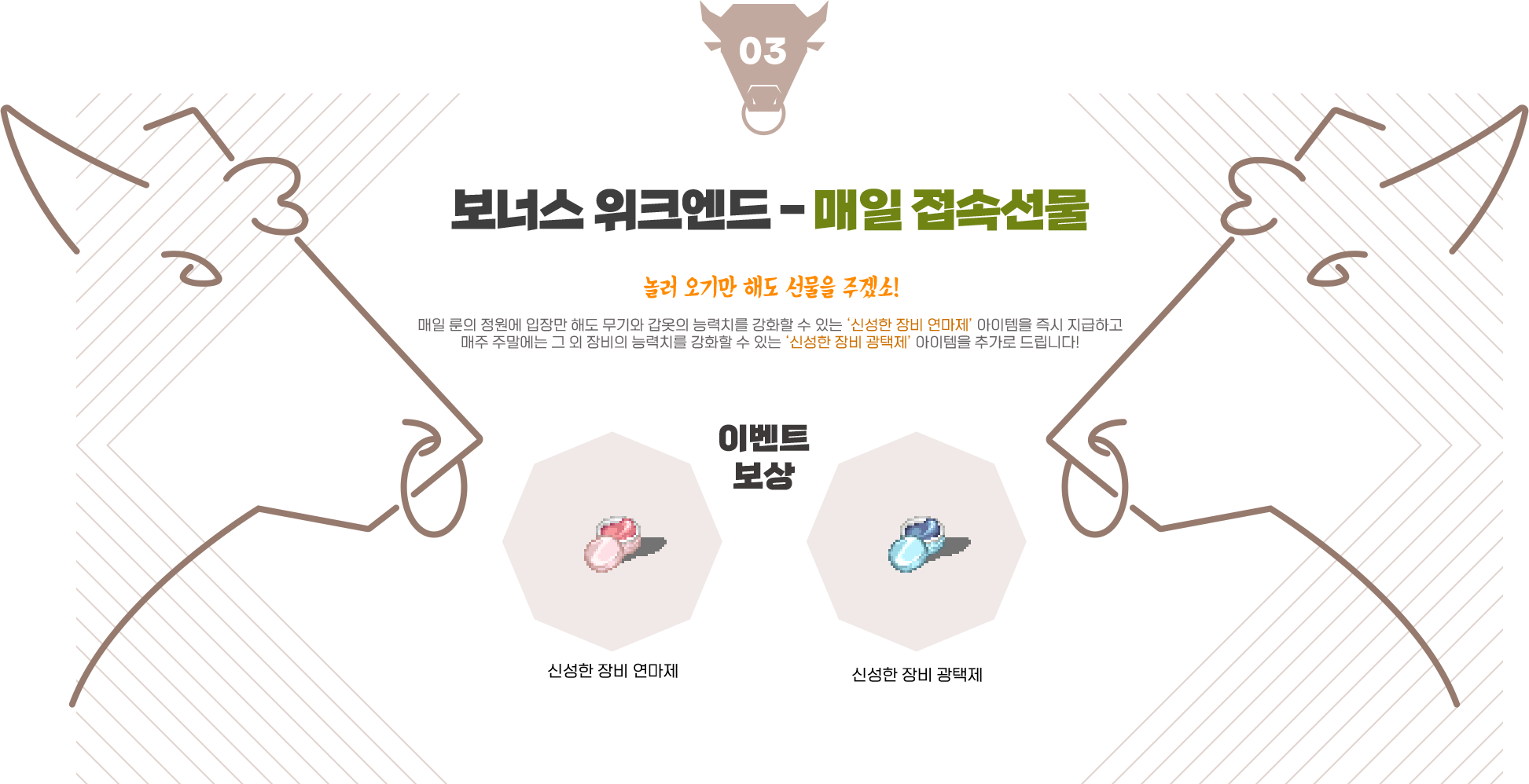 
                event03. 보너스 위크엔드 - 매일 접속선물
                놀러 오기만 해도 선물을 주겠소! 매일 룬의 정원에 입장만 해도 무기와 갑옷의 능력치를 강화할 수 있는 ‘신성한 장비 연마제’ 아이템을 즉시 지급하고 매주 주말에는 그 외 장비의 능력치를 강화할 수 있는 ‘신성한 장비 광택제’ 아이템을 추가로 드립니다!
                이벤트 보상 - 신성한 장비 연마제, 신성한 장비 광택제
                